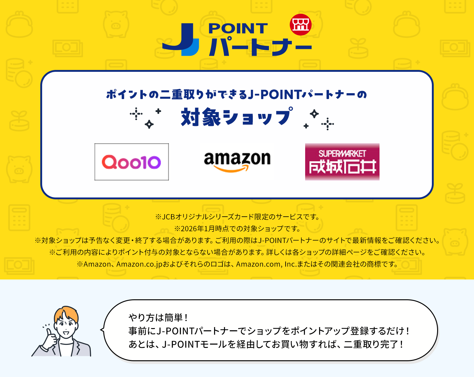 ポイントの二重取りができるJ-POINTパートナーの対象ショップ Qoo10　Amazon.co.jp　成城石井.com ※JCBオリジナルシリーズカード限定のサービスです。※2026年1月時点での対象ショップです。※対象ショップは予告なく変更・終了する場合があります。ご利用の際はJ-POINTパートナーのサイトで最新情報をご確認ください。※ご利用の内容によりポイント付与の対象外となる場合があります。詳しくは各ショップの詳細ページをご確認ください。※Amazon、Amazon.co.jpおよびそれらのロゴは、Amazon.com, Inc.またはその関連会社の商標です。やり方は簡単！J-POINTパートナーへ事前に一度、登録するだけ！あとは、J-POINTモールを経由してお買い物すれば、二重取り完了！