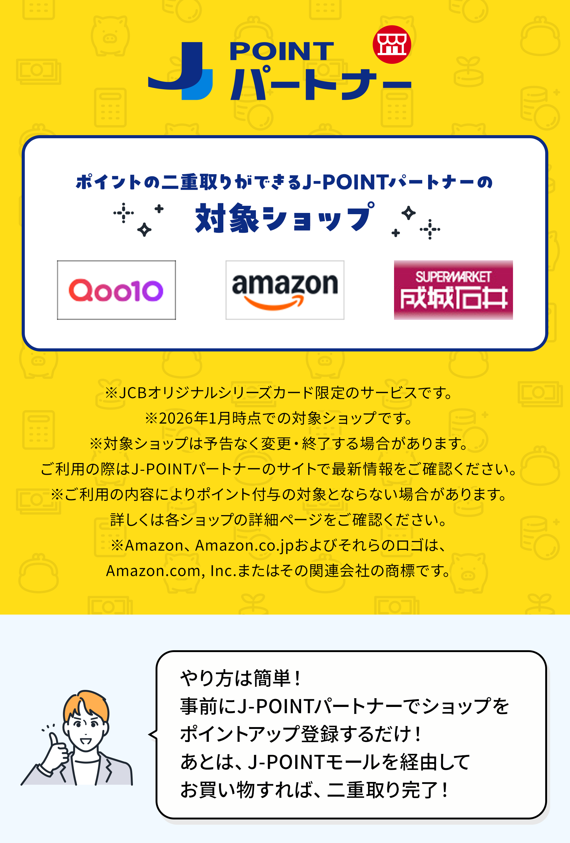ポイントの二重取りができるJ-POINTパートナーの対象ショップ Qoo10　Amazon.co.jp　成城石井.com ※JCBオリジナルシリーズカード限定のサービスです。※2026年1月時点での対象ショップです。※対象ショップは予告なく変更・終了する場合があります。ご利用の際はJ-POINTパートナーのサイトで最新情報をご確認ください。※ご利用の内容によりポイント付与の対象外となる場合があります。詳しくは各ショップの詳細ページをご確認ください。※Amazon、Amazon.co.jpおよびそれらのロゴは、Amazon.com, Inc.またはその関連会社の商標です。やり方は簡単！J-POINTパートナーへ事前に一度、登録するだけ！あとは、J-POINTモールを経由してお買い物すれば、二重取り完了！