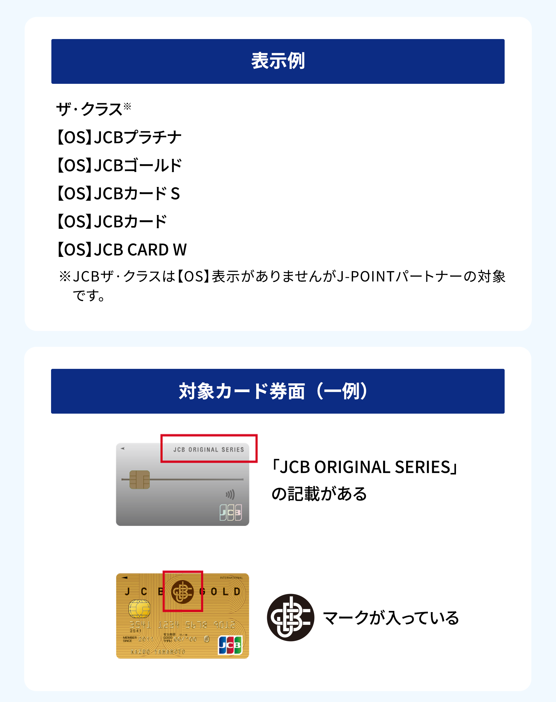 表示例 ザ・クラス 【OS】JCBプラチナ 【OS】JCBゴールド 【OS】JCBカード S 【OS】JCBカード 【OS】JCB CARD W ※JCBザ・クラスは【OS】表示がありませんがJ-POINTパートナーの対象です。対象カード券面（一例） 「JCB ORIGINAL SERIES」の記載がある マークが入っている