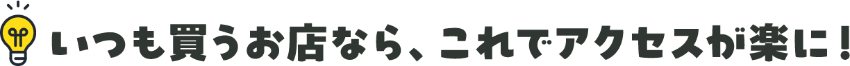 いつも買うお店なら。これでアクセスが楽に！