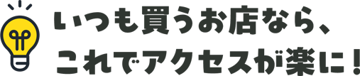 いつも買うお店なら。これでアクセスが楽に！